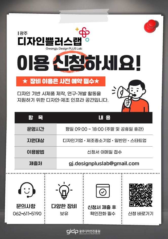 광주 디자인쁠러스랩 Gwangju Design PLUS Lab 이용 신청하세요! ★ 장비 이용은 사전 예약 필수 ★ 디자인 기반 시제품 제작, 연구·개발 활동을 지원하기 위한 디자인·제조 인프라 공간입니다. [운영 안내 표- 항목, 내용 순 | 운영시간: 평일 09:00~18:00 (주말 및 공휴일 휴관), 지원대상: 디자인기업·제조중소기업·일반인·스타트업, 이용방법: 신청서 이메일 접수, 제출처: gj.designpluslab@gmail.com] 문의사항 062-611-5190, 다양한 장비 보유, 신청서 제출 후 확인전화 필수. 신청 바로가기[큐알코드 https://www.gdc.or.kr/board.do?S=S01&M=0401000000&b_code=0001&list_no=21682&mod=view]